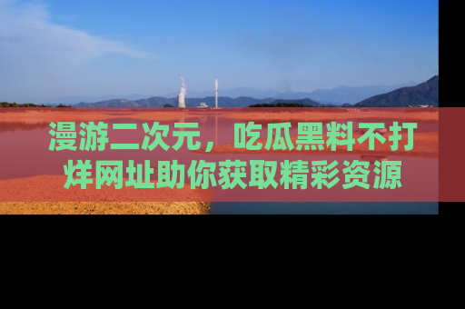 漫游二次元，吃瓜黑料不打烊网址助你获取精彩资源