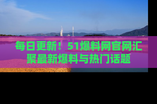 每日更新！51爆料网官网汇聚最新爆料与热门话题