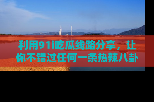 利用91i吃瓜线路分享，让你不错过任何一条热辣八卦新闻