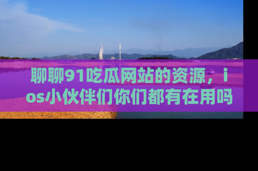 聊聊91吃瓜网站的资源，ios小伙伴们你们都有在用吗？