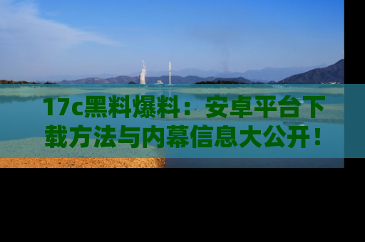 17c黑料爆料:安卓平台下载方法与内幕信息大公开!