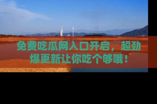 免费吃瓜网入口开启，超劲爆更新让你吃个够哦！