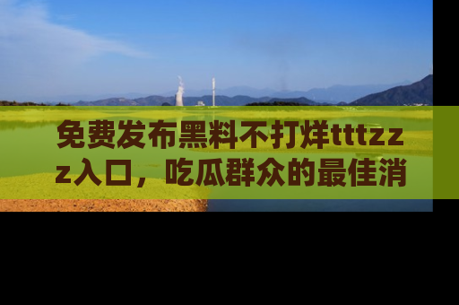 免费发布黑料不打烊tttzzz入口，吃瓜群众的最佳消息平台！