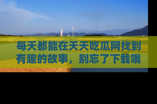 每天都能在天天吃瓜网找到有趣的故事，别忘了下载哦！