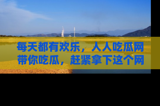每天都有欢乐，人人吃瓜网带你吃瓜，赶紧拿下这个网址与地址吧！