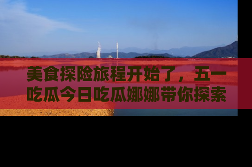 美食探险旅程开始了，五一吃瓜今日吃瓜娜娜带你探索精彩首页线路。
