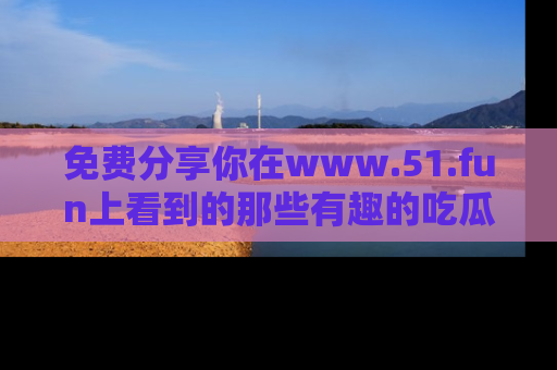 免费分享你在www.51.fun上看到的那些有趣的吃瓜趣闻吧！