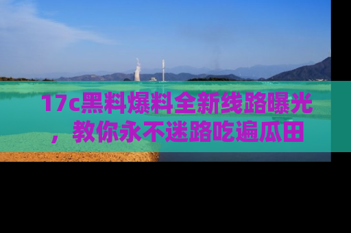 17c黑料爆料全新线路曝光,教你永不迷路吃遍瓜田