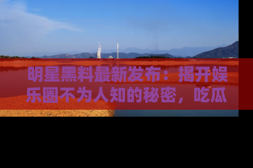 明星黑料最新发布：揭开娱乐圈不为人知的秘密，吃瓜者们请注意！