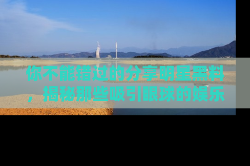 你不能错过的分享明星黑料，揭秘那些吸引眼球的娱乐新闻。