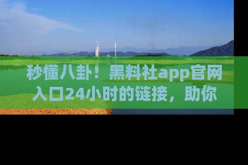 秒懂八卦！黑料社app官网入口24小时的链接，助你及时获取热搜焦点