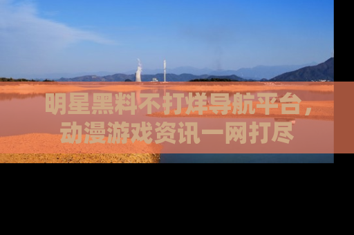 明星黑料不打烊导航平台，动漫游戏资讯一网打尽