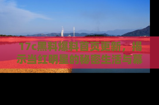17c黑料爆料首页更新,揭示当红明星的秘密生活与幕后故事