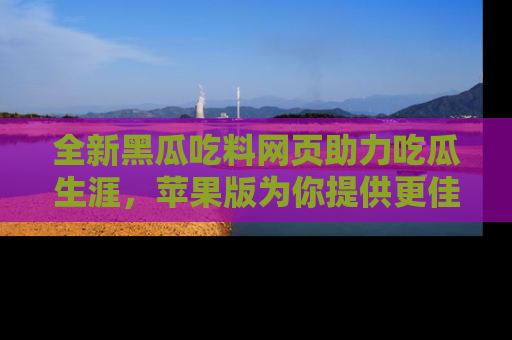 全新黑瓜吃料网页助力吃瓜生涯，苹果版为你提供更佳体验！