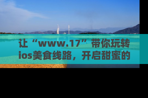 让“www.17”带你玩转ios美食线路，开启甜蜜的吃瓜时光吧！