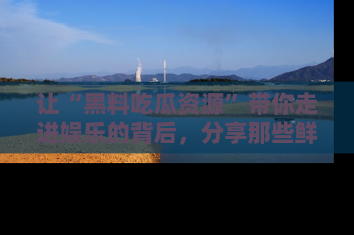 让“黑料吃瓜资源”带你走进娱乐的背后，分享那些鲜为人知的黑料，成为吃瓜界的资深玩家！
