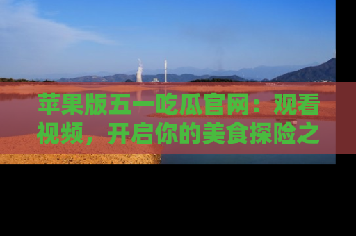 苹果版五一吃瓜官网：观看视频，开启你的美食探险之旅!