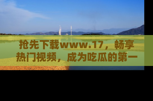 抢先下载www.17，畅享热门视频，成为吃瓜的第一手信息者！