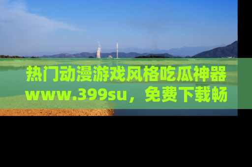 热门动漫游戏风格吃瓜神器www.399su，免费下载畅享精彩