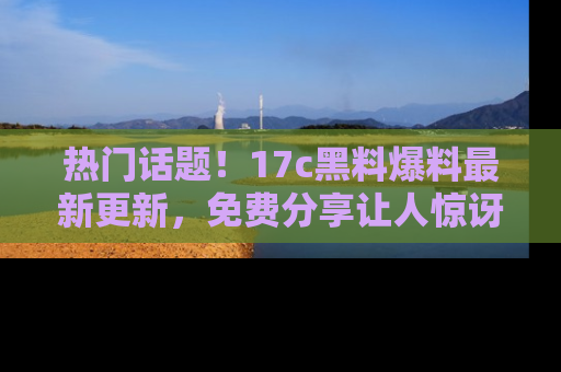 热门话题！17c黑料爆料最新更新，免费分享让人惊讶的事实！
