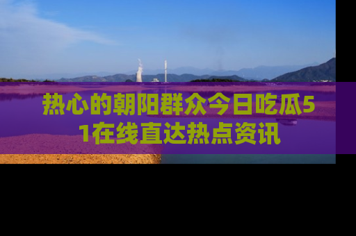 热心的朝阳群众今日吃瓜51在线直达热点资讯