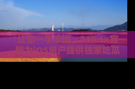 让你一手掌握，718.sx官网为iOS用户提供独家吃瓜内容！