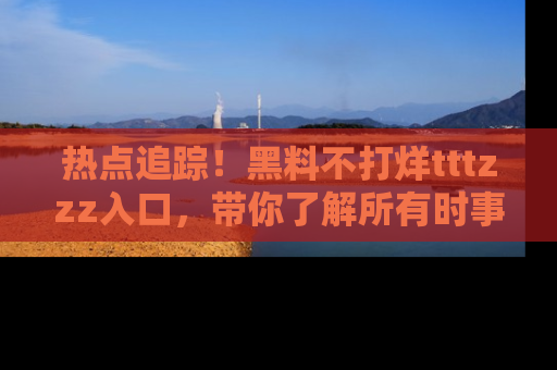 热点追踪！黑料不打烊tttzzz入口，带你了解所有时事动态，赶紧打开网址链接！