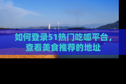 如何登录51热门吃呱平台，查看美食推荐的地址