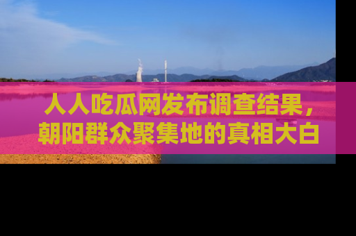 人人吃瓜网发布调查结果，朝阳群众聚集地的真相大白
