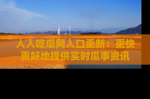 人人吃瓜网入口更新：更快更好地提供实时瓜事资讯