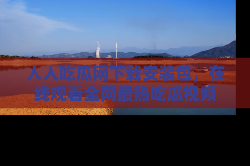 人人吃瓜网下载安装包，在线观看全网最热吃瓜视频