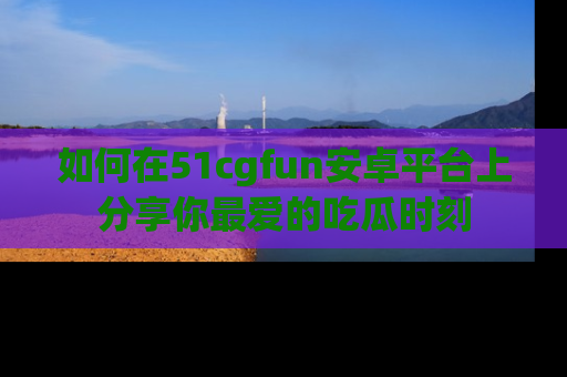 如何在51cgfun安卓平台上分享你最爱的吃瓜时刻