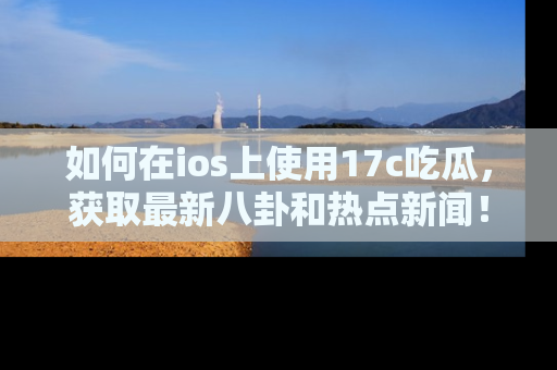 如何在ios上使用17c吃瓜，获取最新八卦和热点新闻！