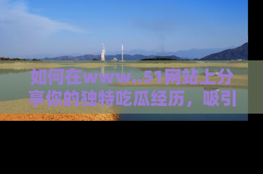 如何在www..51网站上分享你的独特吃瓜经历，吸引更多用户关注