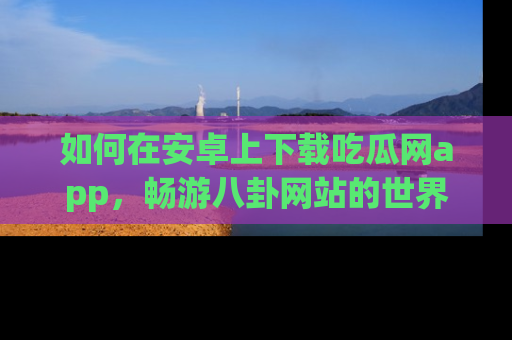 如何在安卓上下载吃瓜网app，畅游八卦网站的世界