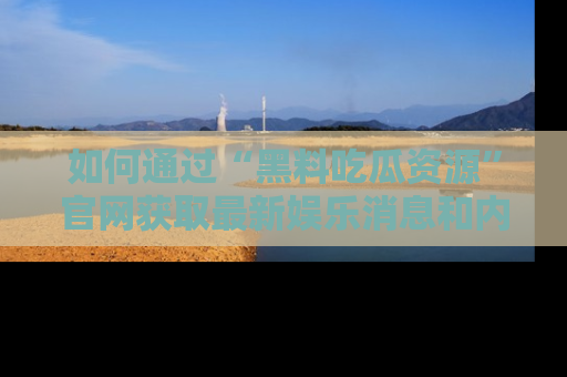 如何通过“黑料吃瓜资源”官网获取最新娱乐消息和内幕爆料