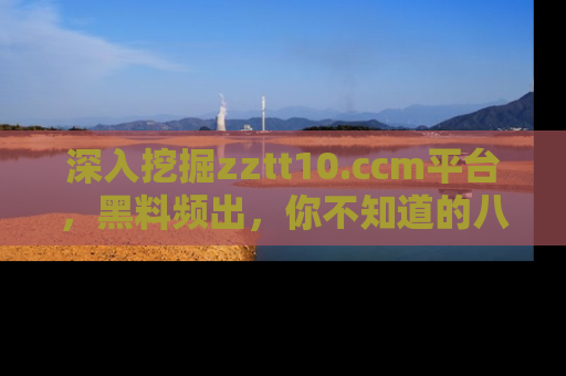 深入挖掘zztt10.ccm平台，黑料频出，你不知道的八卦尽在其中！