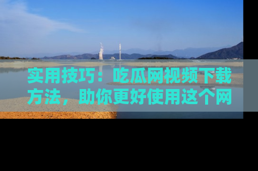 实用技巧：吃瓜网视频下载方法，助你更好使用这个网站