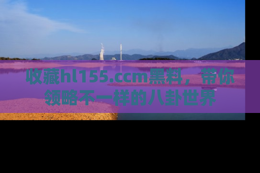 收藏hl155.ccm黑料，带你领略不一样的八卦世界