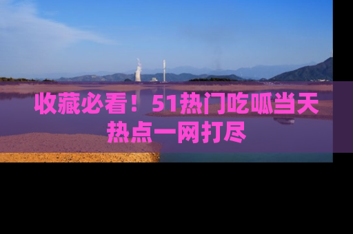 收藏必看！51热门吃呱当天热点一网打尽