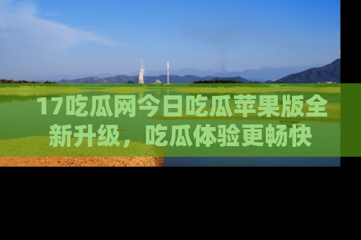 17吃瓜网今日吃瓜苹果版全新升级,吃瓜体验更畅快