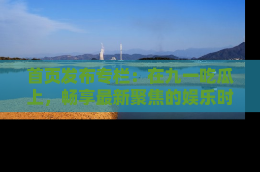 首页发布专栏：在九一吃瓜上，畅享最新聚焦的娱乐时讯