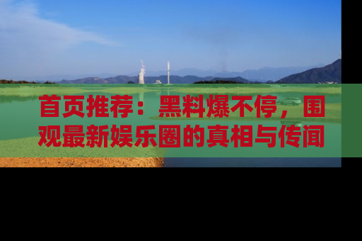 首页推荐：黑料爆不停，围观最新娱乐圈的真相与传闻