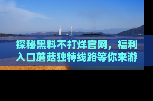 探秘黑料不打烊官网，福利入口蘑菇独特线路等你来游玩！