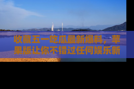 收藏五一吃瓜最新爆料，苹果版让你不错过任何娱乐新闻