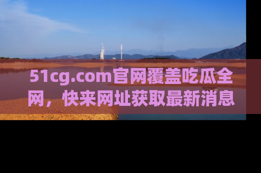 51cg.com官网覆盖吃瓜全网,快来网址获取最新消息与链接!