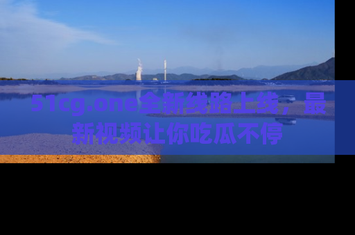 51cg.one全新线路上线,最新视频让你吃瓜不停