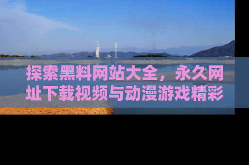 探索黑料网站大全，永久网址下载视频与动漫游戏精彩瞬间！