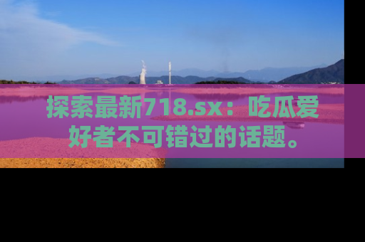 探索最新718.sx：吃瓜爱好者不可错过的话题。