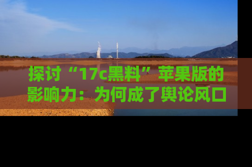 探讨“17c黑料”苹果版的影响力：为何成了舆论风口？